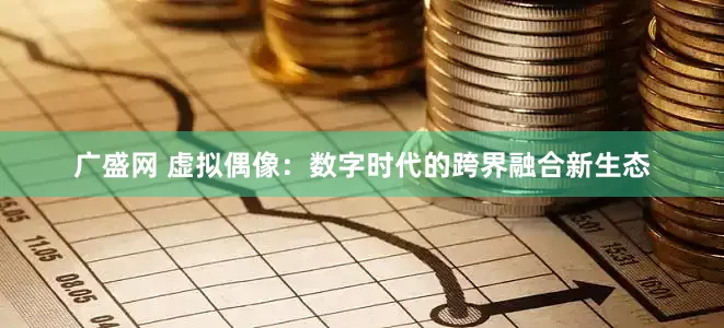 广盛网 虚拟偶像：数字时代的跨界融合新生态