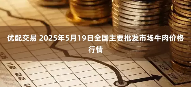 优配交易 2025年5月19日全国主要批发市场牛肉价格行情