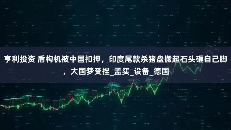 亨利投资 盾构机被中国扣押，印度尾款杀猪盘搬起石头砸自己脚，大国梦受挫_孟买_设备_德国