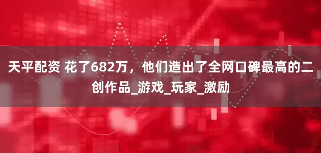 天平配资 花了682万，他们造出了全网口碑最高的二创作品_游戏_玩家_激励