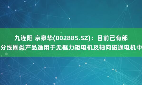 九连阳 京泉华(002885.SZ)：目前已有部分线圈类产品适用于无框力矩电机及轴向磁通电机中