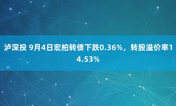 泸深投 9月4日宏柏转债下跌0.36%，转股溢价率14.53%