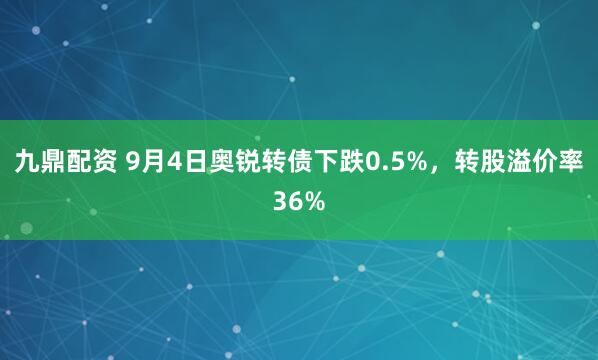九鼎配资 9月4日奥锐转债下跌0.5%，转股溢价率36%