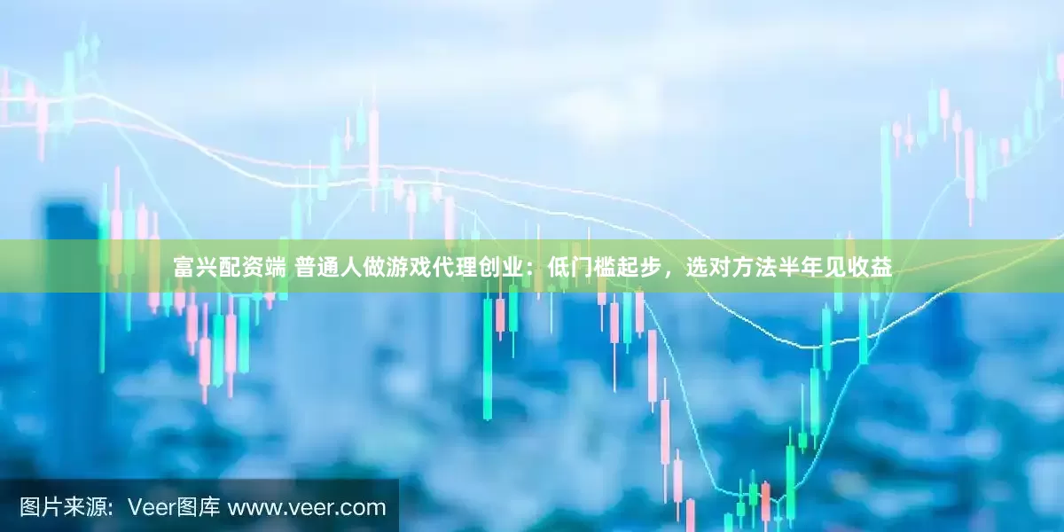 富兴配资端 普通人做游戏代理创业：低门槛起步，选对方法半年见收益